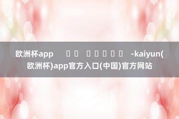 欧洲杯app      		  					  -kaiyun(欧洲杯)app官方入口(中国)官方网站