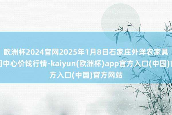 欧洲杯2024官网2025年1月8日石家庄外洋农家具批发来回中心价钱行情-kaiyun(欧洲杯)app官方入口(中国)官方网站