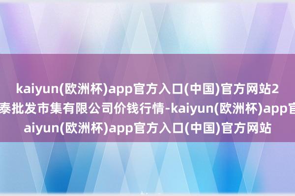 kaiyun(欧洲杯)app官方入口(中国)官方网站2025年1月8日白山市星泰批发市集有限公司价钱行情-kaiyun(欧洲杯)app官方入口(中国)官方网站