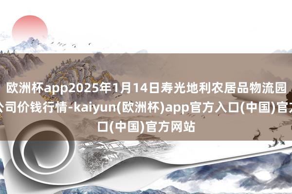 欧洲杯app2025年1月14日寿光地利农居品物流园有限公司价钱行情-kaiyun(欧洲杯)app官方入口(中国)官方网站