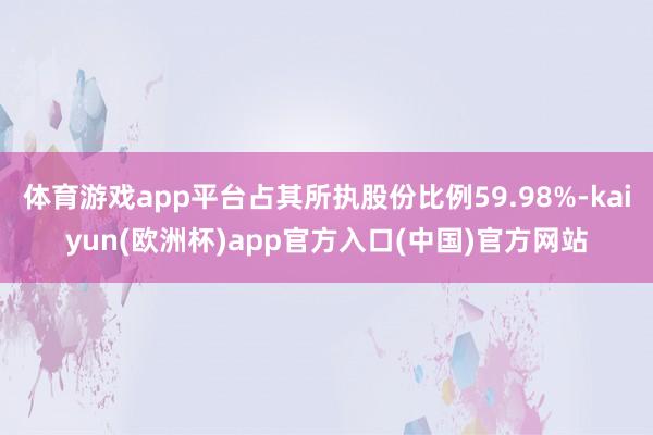 体育游戏app平台占其所执股份比例59.98%-kaiyun(欧洲杯)app官方入口(中国)官方网站