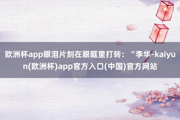 欧洲杯app眼泪片刻在眼眶里打转：“李华-kaiyun(欧洲杯)app官方入口(中国)官方网站