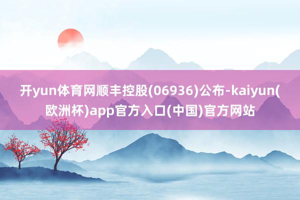 开yun体育网顺丰控股(06936)公布-kaiyun(欧洲杯)app官方入口(中国)官方网站