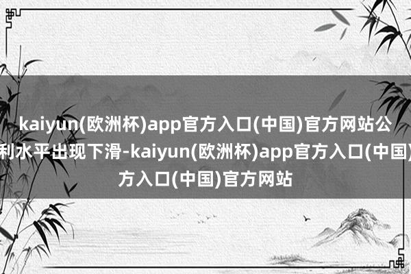 kaiyun(欧洲杯)app官方入口(中国)官方网站公司产物毛利水平出现下滑-kaiyun(欧洲杯)app官方入口(中国)官方网站