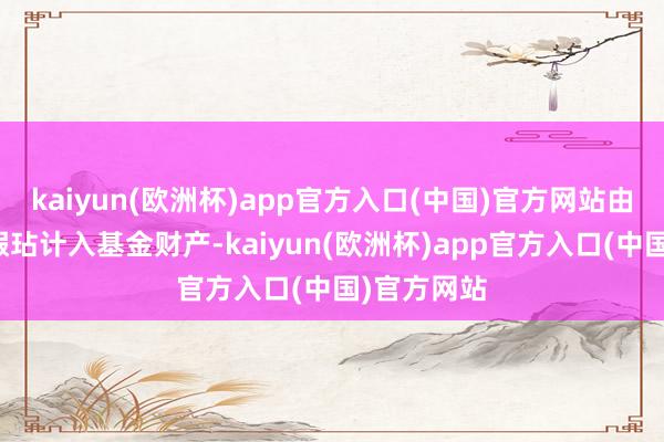 kaiyun(欧洲杯)app官方入口(中国)官方网站由此产生的瑕玷计入基金财产-kaiyun(欧洲杯)app官方入口(中国)官方网站