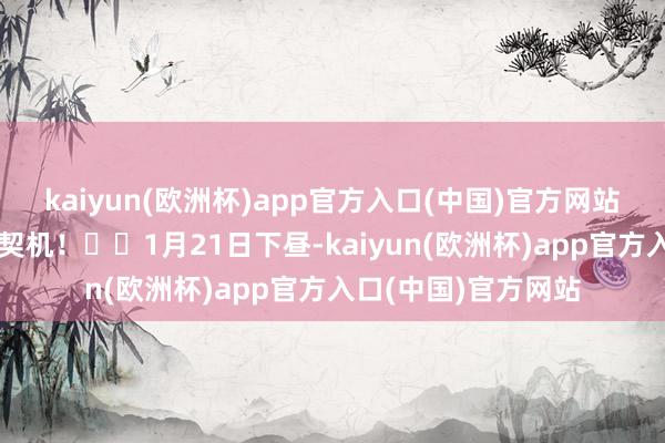 kaiyun(欧洲杯)app官方入口(中国)官方网站助您挖掘后劲主题契机！		1月21日下昼-kaiyun(欧洲杯)app官方入口(中国)官方网站