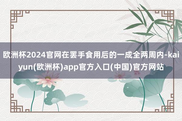 欧洲杯2024官网在罢手食用后的一成全两周内-kaiyun(欧洲杯)app官方入口(中国)官方网站