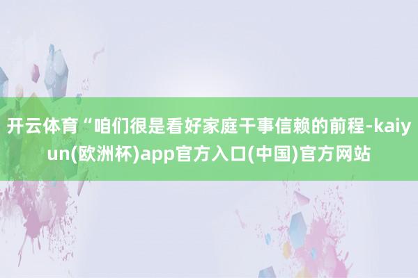 开云体育“咱们很是看好家庭干事信赖的前程-kaiyun(欧洲杯)app官方入口(中国)官方网站