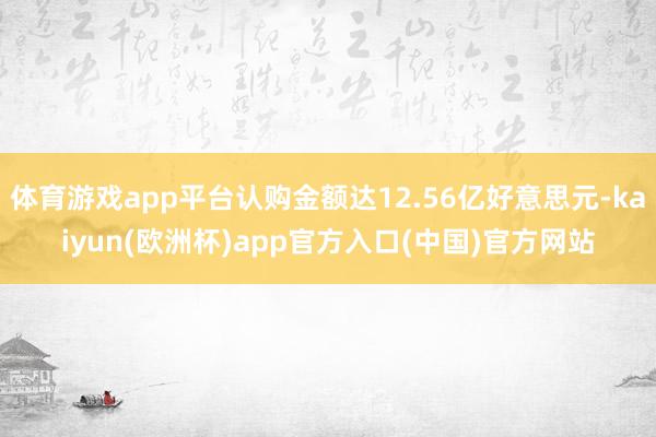 体育游戏app平台认购金额达12.56亿好意思元-kaiyun(欧洲杯)app官方入口(中国)官方网站