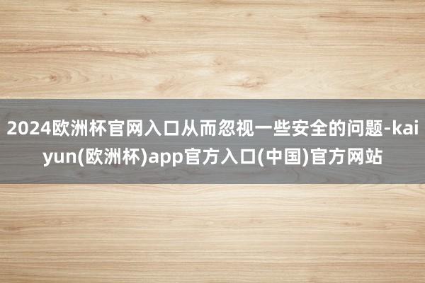 2024欧洲杯官网入口从而忽视一些安全的问题-kaiyun(欧洲杯)app官方入口(中国)官方网站
