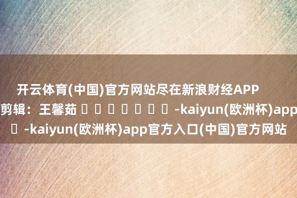开云体育(中国)官方网站尽在新浪财经APP            						背负剪辑：王馨茹 							-kaiyun(欧洲杯)app官方入口(中国)官方网站
