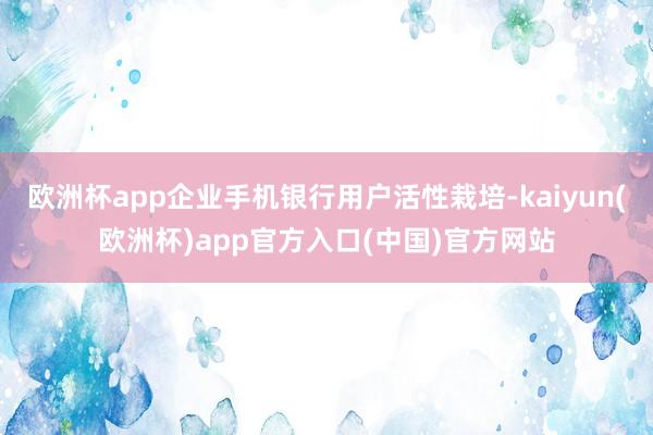 欧洲杯app企业手机银行用户活性栽培-kaiyun(欧洲杯)app官方入口(中国)官方网站