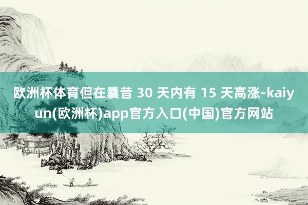 欧洲杯体育但在曩昔 30 天内有 15 天高涨-kaiyun(欧洲杯)app官方入口(中国)官方网站