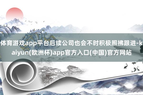 体育游戏app平台后续公司也会不时积极照拂跟进-kaiyun(欧洲杯)app官方入口(中国)官方网站