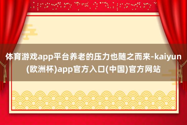 体育游戏app平台养老的压力也随之而来-kaiyun(欧洲杯)app官方入口(中国)官方网站
