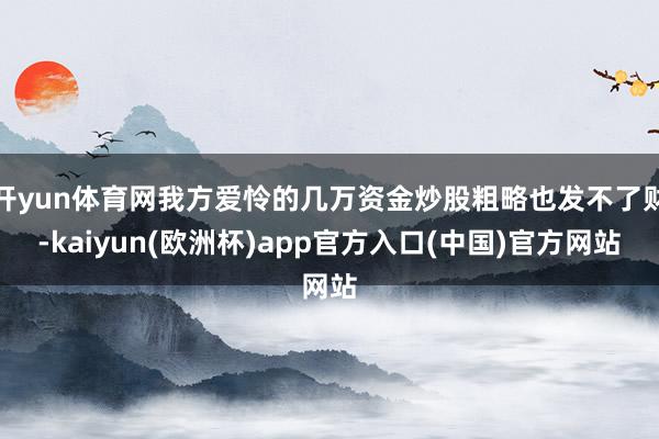 开yun体育网我方爱怜的几万资金炒股粗略也发不了财-kaiyun(欧洲杯)app官方入口(中国)官方网站
