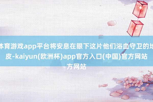 体育游戏app平台将安息在眼下这片他们浴血守卫的地皮-kaiyun(欧洲杯)app官方入口(中国)官方网站