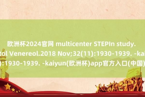 欧洲杯2024官网 multicenter STEPIn study. J Eur Acad Dermatol Venereol.2018 Nov;32(11):1930-1939. -kaiyun(欧洲杯)app官方入口(中国)官方网站