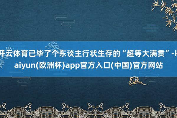 开云体育已毕了个东谈主行状生存的“超等大满贯”-kaiyun(欧洲杯)app官方入口(中国)官方网站