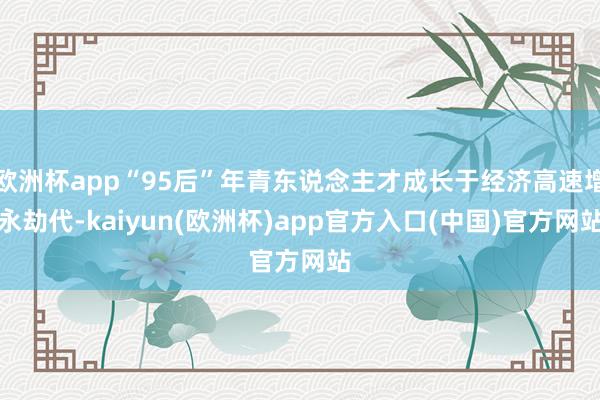 欧洲杯app“95后”年青东说念主才成长于经济高速增永劫代-kaiyun(欧洲杯)app官方入口(中国)官方网站