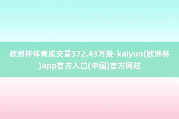 欧洲杯体育成交量372.43万股-kaiyun(欧洲杯)app官方入口(中国)官方网站