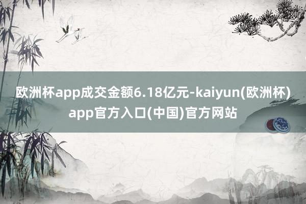 欧洲杯app成交金额6.18亿元-kaiyun(欧洲杯)app官方入口(中国)官方网站