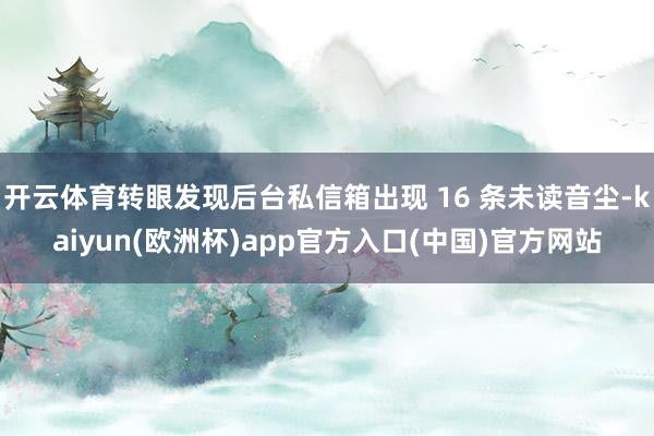 开云体育转眼发现后台私信箱出现 16 条未读音尘-kaiyun(欧洲杯)app官方入口(中国)官方网站