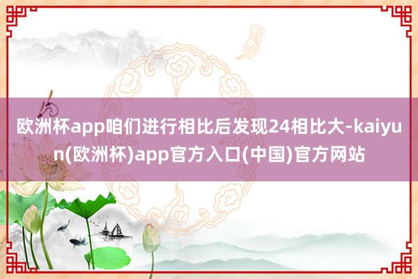 欧洲杯app咱们进行相比后发现24相比大-kaiyun(欧洲杯)app官方入口(中国)官方网站