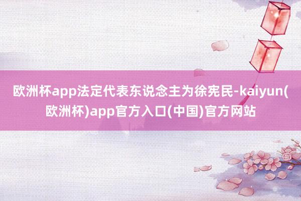 欧洲杯app法定代表东说念主为徐宪民-kaiyun(欧洲杯)app官方入口(中国)官方网站
