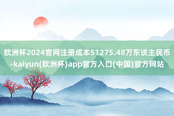 欧洲杯2024官网注册成本51275.48万东谈主民币-kaiyun(欧洲杯)app官方入口(中国)官方网站