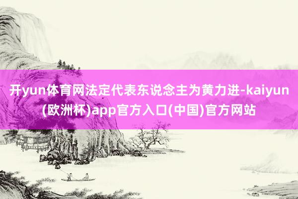 开yun体育网法定代表东说念主为黄力进-kaiyun(欧洲杯)app官方入口(中国)官方网站