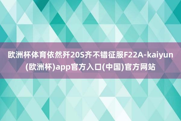 欧洲杯体育依然歼20S齐不错征服F22A-kaiyun(欧洲杯)app官方入口(中国)官方网站