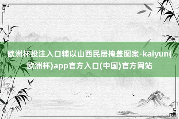 欧洲杯投注入口辅以山西民居掩盖图案-kaiyun(欧洲杯)app官方入口(中国)官方网站