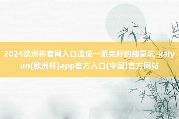 2024欧洲杯官网入口造成一派完好的缩量坑-kaiyun(欧洲杯)app官方入口(中国)官方网站
