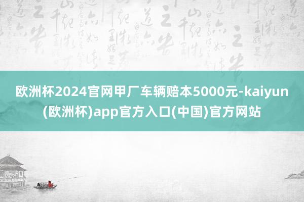 欧洲杯2024官网甲厂车辆赔本5000元-kaiyun(欧洲杯)app官方入口(中国)官方网站