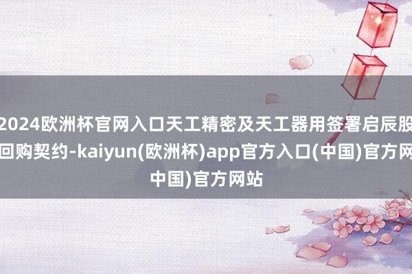 2024欧洲杯官网入口天工精密及天工器用签署启辰股份回购契约-kaiyun(欧洲杯)app官方入口(中国)官方网站