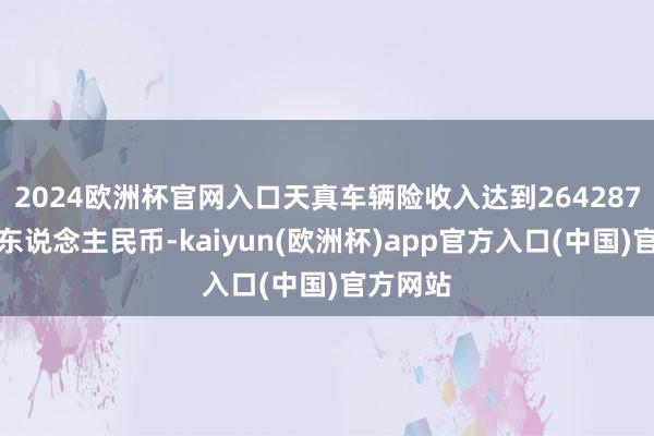 2024欧洲杯官网入口天真车辆险收入达到264287百万元东说念主民币-kaiyun(欧洲杯)app官方入口(中国)官方网站