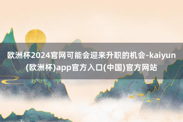 欧洲杯2024官网可能会迎来升职的机会-kaiyun(欧洲杯)app官方入口(中国)官方网站