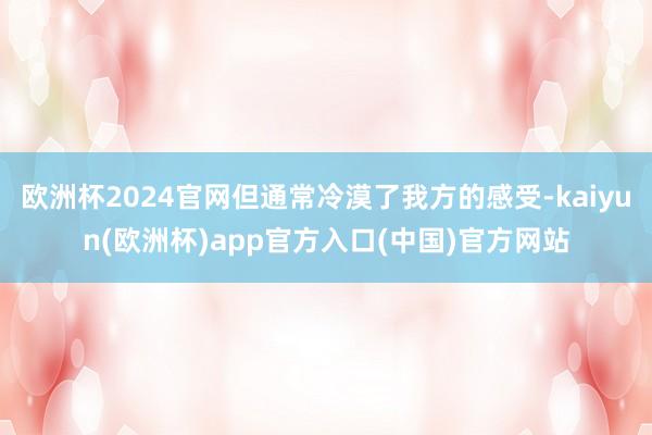 欧洲杯2024官网但通常冷漠了我方的感受-kaiyun(欧洲杯)app官方入口(中国)官方网站