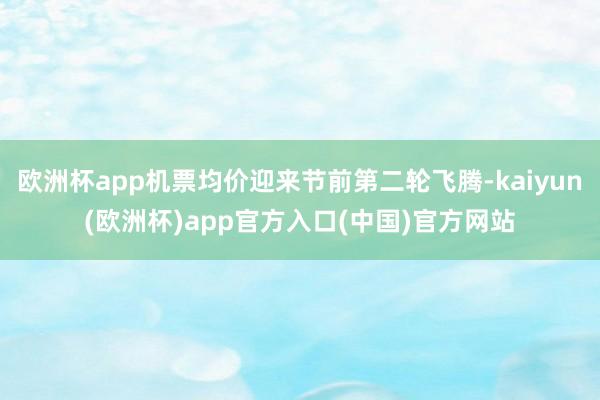 欧洲杯app机票均价迎来节前第二轮飞腾-kaiyun(欧洲杯)app官方入口(中国)官方网站