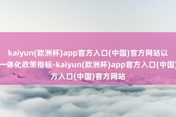 kaiyun(欧洲杯)app官方入口(中国)官方网站以竖立欧洲一体化政策指标-kaiyun(欧洲杯)app官方入口(中国)官方网站