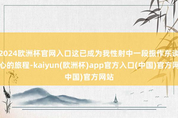 2024欧洲杯官网入口这已成为我性射中一段振作东谈主心的旅程-kaiyun(欧洲杯)app官方入口(中国)官方网站