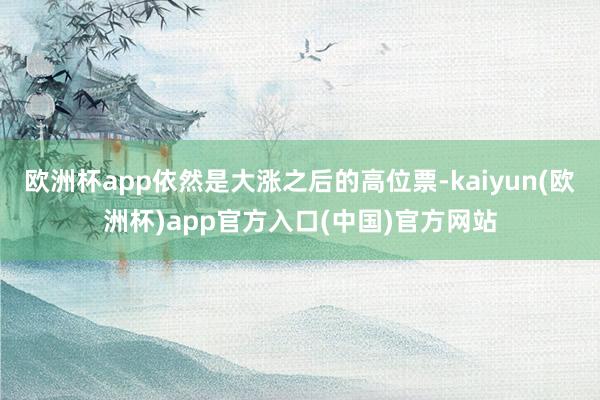 欧洲杯app依然是大涨之后的高位票-kaiyun(欧洲杯)app官方入口(中国)官方网站