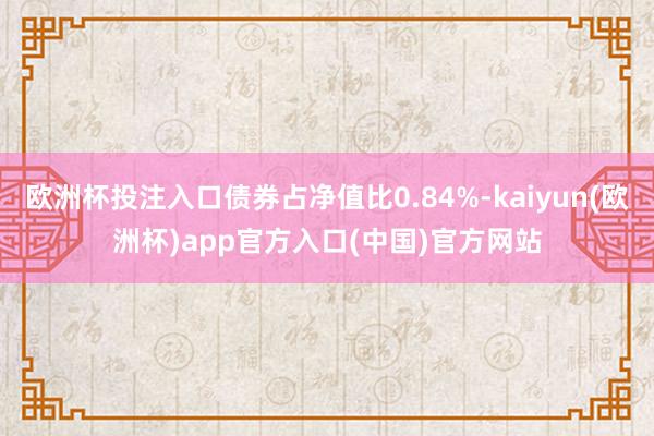 欧洲杯投注入口债券占净值比0.84%-kaiyun(欧洲杯)app官方入口(中国)官方网站