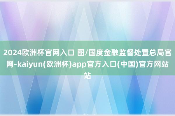 2024欧洲杯官网入口 图/国度金融监督处置总局官网-kaiyun(欧洲杯)app官方入口(中国)官方网站