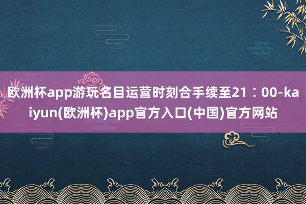 欧洲杯app游玩名目运营时刻合手续至21∶00-kaiyun(欧洲杯)app官方入口(中国)官方网站