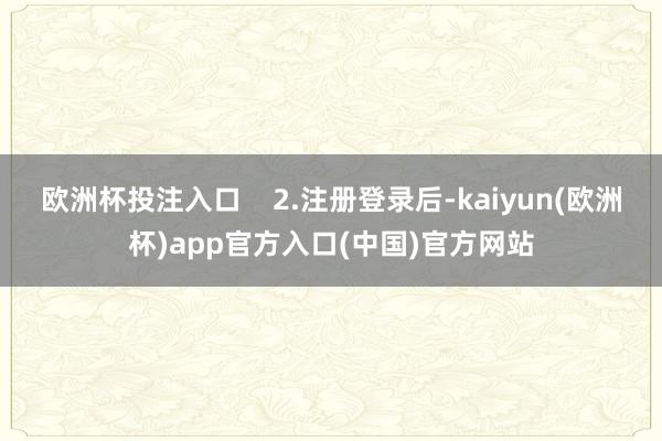 欧洲杯投注入口 2.注册登录后-kaiyun(欧洲杯)app官方入口(中国)官方网站