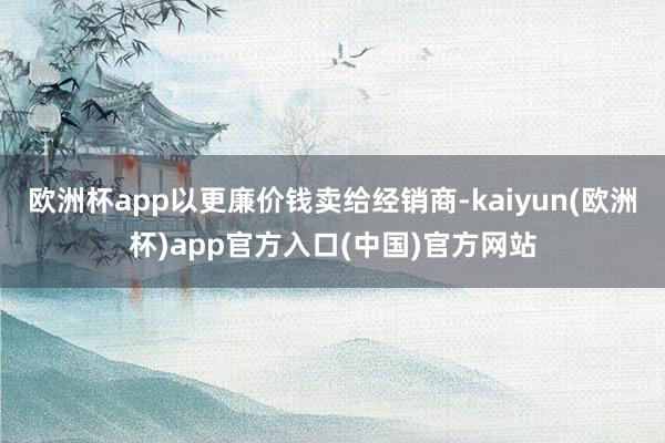 欧洲杯app以更廉价钱卖给经销商-kaiyun(欧洲杯)app官方入口(中国)官方网站