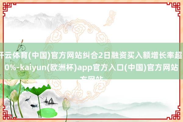开云体育(中国)官方网站纠合2日融资买入额增长率超50%-kaiyun(欧洲杯)app官方入口(中国)官方网站