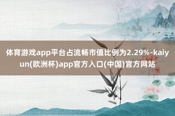 体育游戏app平台占流畅市值比例为2.29%-kaiyun(欧洲杯)app官方入口(中国)官方网站